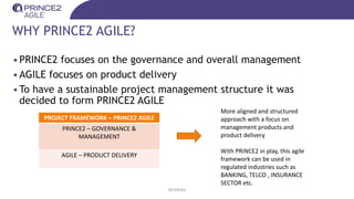 WHY PRINCE2 AGILE?
•PRINCE2 focuses on the governance and overall management
•AGILE focuses on product delivery
•To have a sustainable project management structure it was
decided to form PRINCE2 AGILE
INTERNAL
PROJECT FRAMEWORK – PRINCE2 AGILE
PRINCE2 – GOVERNANCE &
MANAGEMENT
AGILE – PRODUCT DELIVERY
More aligned and structured
approach with a focus on
management products and
product delivery
With PRINCE2 in play, this agile
framework can be used in
regulated industries such as
BANKING, TELCO , INSURANCE
SECTOR etc.
 