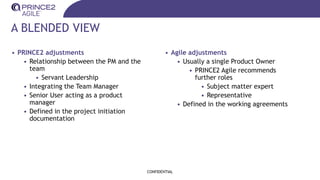 A BLENDED VIEW
• PRINCE2 adjustments
• Relationship between the PM and the
team
• Servant Leadership
• Integrating the Team Manager
• Senior User acting as a product
manager
• Defined in the project initiation
documentation
CONFIDENTIAL
• Agile adjustments
• Usually a single Product Owner
• PRINCE2 Agile recommends
further roles
• Subject matter expert
• Representative
• Defined in the working agreements
 