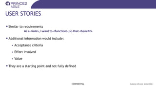 USER STORIES
•Similar to requirements
•Additional information would include:
• Acceptance criteria
• Effort involved
• Value
•They are a starting point and not fully defined
CONFIDENTIAL Guidance reference: Section 25.6.1
As a <role>, I want to <function>, so that <benefit>.
 