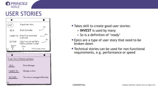 USER STORIES
•Takes skill to create good user stories:
• INVEST is used by many
• So is a definition of ‘ready’
•Epics are a type of user story that need to be
broken down
•Technical stories can be used for non-functional
requirements, e.g. performance or speed
CONFIDENTIAL Guidance reference: Section 25.6.1.6, Figure 25.3
 