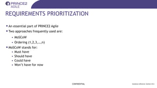 REQUIREMENTS PRIORITIZATION
•An essential part of PRINCE2 Agile
•Two approaches frequently used are:
• MoSCoW
• Ordering (1,2,3,…,n)
•MoSCoW stands for:
• Must have
• Should have
• Could have
• Won’t have for now
CONFIDENTIAL Guidance reference: Section 25.5
 