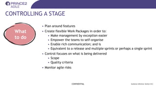 CONTROLLING A STAGE
CONFIDENTIAL Guidance reference: Section 19.2
What
to do
• Plan around features
• Create flexible Work Packages in order to:
• Make management by exception easier
• Empower the teams to self-organise
• Enable rich communication; and is
• Equivalent to a release and multiple sprints or perhaps a single sprint
• Control focuses on what is being delivered
• Scope
• Quality criteria
• Monitor agile risks
 