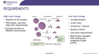REQUIREMENTS
High level change
• Baseline of the project
• PPD output, outcome,
high level requirements
• Formal processes as
PRINCE2 recommends
CONFIDENTIAL Guidance reference: Section 14.2
Low level change
• A single product
• A user story
• A function / feature
• Quality criteria
• Low level requirements
• Dynamically managed
with trading and
swapping as agile
prefers
 