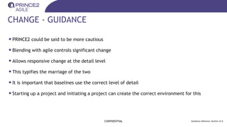 CHANGE - GUIDANCE
•PRINCE2 could be said to be more cautious
•Blending with agile controls significant change
•Allows responsive change at the detail level
•This typifies the marriage of the two
•It is important that baselines use the correct level of detail
•Starting up a project and initiating a project can create the correct environment for this
CONFIDENTIAL Guidance reference: Section 14.3
 