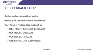 THE FEEDBACK LOOP
•Gather feedback as quickly as possible
•Ideally ‘true’ feedback from the end customer
•Many forms of feedback loop exist such as:
• OODA, (Observe Orient(ate), Decide, Act)
• PDCA (Plan, Do, Check, Act)
• PDSA (Plan, Do, Study, Act)
• Build, Measure, Learn (Lean Startup)
CONFIDENTIAL Guidance reference: Section 14.4.1
 