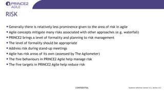 RISK
CONFIDENTIAL Guidance reference: Section 13.1, Section 13.2
•Generally there is relatively less prominence given to the area of risk in agile
•Agile concepts mitigate many risks associated with other approaches (e.g. waterfall)
•PRINCE2 brings a level of formality and planning to risk management
•The level of formality should be appropriate
•Address risk during stand-up meetings
•Agile has risk areas of its own (assessed by The Agilometer)
•The five behaviours in PRINCE2 Agile help manage risk
•The five targets in PRINCE2 Agile help reduce risk
 