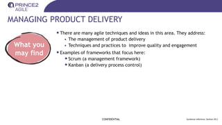 MANAGING PRODUCT DELIVERY
•There are many agile techniques and ideas in this area. They address:
• The management of product delivery
• Techniques and practices to improve quality and engagement
•Examples of frameworks that focus here:
•Scrum (a management framework)
•Kanban (a delivery process control)
CONFIDENTIAL Guidance reference: Section 20.2
What you
may find
 