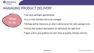 MANAGING PRODUCT DELIVERY
CONFIDENTIAL Guidance reference: Section 20.3
What
to do
•Use work packages appropriately
•It is a vital interface/link to be managed
•Perhaps define tolerances on what is delivered at the work package level
•Ensure that product descriptions are defined at the right level
•Agree and/or give guidance on such areas as quality, releases and risk.
 