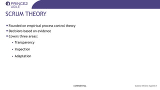 SCRUM THEORY
•Founded on empirical process control theory
•Decisions based on evidence
•Covers three areas:
• Transparency
• Inspection
• Adaptation
CONFIDENTIAL Guidance reference: Appendix H
 