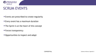SCRUM EVENTS
CONFIDENTIAL Guidance reference: Appendix H
•Events are prescribed to create regularity
•Every event has a maximum duration
•The Sprint is at the heart of this concept
•Forces transparency
•Opportunities to inspect and adapt
 