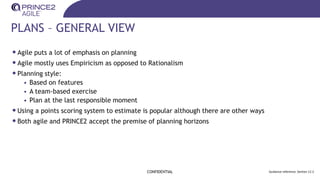 PLANS – GENERAL VIEW
CONFIDENTIAL Guidance reference: Section 12.2
•Agile puts a lot of emphasis on planning
•Agile mostly uses Empiricism as opposed to Rationalism
•Planning style:
• Based on features
• A team-based exercise
• Plan at the last responsible moment
•Using a points scoring system to estimate is popular although there are other ways
•Both agile and PRINCE2 accept the premise of planning horizons
 