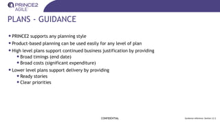 PLANS - GUIDANCE
CONFIDENTIAL Guidance reference: Section 12.3
•PRINCE2 supports any planning style
•Product-based planning can be used easily for any level of plan
•High level plans support continued business justification by providing
•Broad timings (end date)
•Broad costs (significant expenditure)
•Lower level plans support delivery by providing
•Ready stories
•Clear priorities
 