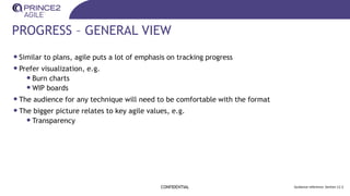 PROGRESS – GENERAL VIEW
CONFIDENTIAL Guidance reference: Section 12.3
•Similar to plans, agile puts a lot of emphasis on tracking progress
•Prefer visualization, e.g.
•Burn charts
•WIP boards
•The audience for any technique will need to be comfortable with the format
•The bigger picture relates to key agile values, e.g.
•Transparency
 