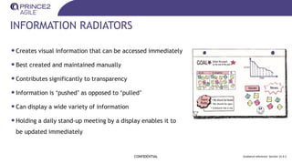 INFORMATION RADIATORS
CONFIDENTIAL Guidance reference: Section 15.4.2
•Creates visual information that can be accessed immediately
•Best created and maintained manually
•Contributes significantly to transparency
•Information is ‘pushed’ as opposed to ‘pulled’
•Can display a wide variety of information
•Holding a daily stand-up meeting by a display enables it to
be updated immediately
 