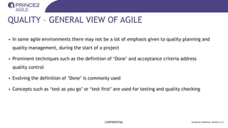 QUALITY – GENERAL VIEW OF AGILE
CONFIDENTIAL Guidance reference: Section 11.2
• In some agile environments there may not be a lot of emphasis given to quality planning and
quality management, during the start of a project
• Prominent techniques such as the definition of ‘Done’ and acceptance criteria address
quality control
• Evolving the definition of ‘Done’ is commonly used
• Concepts such as ‘test as you go’ or ‘test first’ are used for testing and quality checking
 