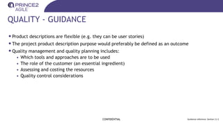 QUALITY - GUIDANCE
CONFIDENTIAL Guidance reference: Section 11.3
•Product descriptions are flexible (e.g. they can be user stories)
•The project product description purpose would preferably be defined as an outcome
•Quality management and quality planning includes:
• Which tools and approaches are to be used
• The role of the customer (an essential ingredient)
• Assessing and costing the resources
• Quality control considerations
 