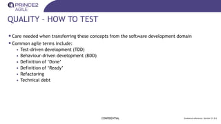 QUALITY – HOW TO TEST
CONFIDENTIAL Guidance reference: Section 11.3.4
•Care needed when transferring these concepts from the software development domain
•Common agile terms include:
• Test-driven development (TDD)
• Behaviour-driven development (BDD)
• Definition of ‘Done’
• Definition of ‘Ready’
• Refactoring
• Technical debt
 