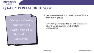 QUALITY IN RELATION TO SCOPE
CONFIDENTIAL Guidance reference: Section 11.5
• A reduction in scope is not seen by PRINCE2 as a
reduction in quality
• Customer quality expectations and acceptance
criteria are set and this level needs to
be maintained
Quality is defined by
quality criteria
Scope is defined by
the products
themselves.
 