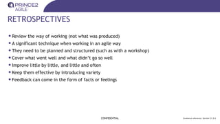 RETROSPECTIVES
CONFIDENTIAL Guidance reference: Section 11.3.4
•Review the way of working (not what was produced)
•A significant technique when working in an agile way
•They need to be planned and structured (such as with a workshop)
•Cover what went well and what didn’t go so well
•Improve little by little, and little and often
•Keep them effective by introducing variety
•Feedback can come in the form of facts or feelings
 