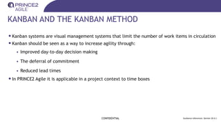 KANBAN AND THE KANBAN METHOD
CONFIDENTIAL Guidance references: Section 20.4.1
•Kanban systems are visual management systems that limit the number of work items in circulation
•Kanban should be seen as a way to increase agility through:
• Improved day-to-day decision making
• The deferral of commitment
• Reduced lead times
•In PRINCE2 Agile it is applicable in a project context to time boxes
 