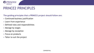 PRINCE2 PRINCIPLES
The guiding principles that a PRINCE2 project should follow are:
• Continued business justification
• Learn from experience
• Defined roles and responsibilities
• Manage by stages
• Manage by exception
• Focus on products
• Tailor to suit the project
CONFIDENTIAL
 