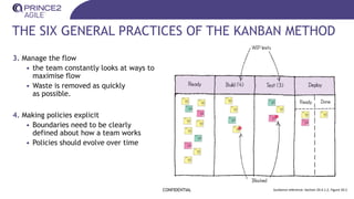 THE SIX GENERAL PRACTICES OF THE KANBAN METHOD
CONFIDENTIAL Guidance reference: Section 20.4.1.2, Figure 20.2
3. Manage the flow
• the team constantly looks at ways to
maximise flow
• Waste is removed as quickly
as possible.
4. Making policies explicit
• Boundaries need to be clearly
defined about how a team works
• Policies should evolve over time
 