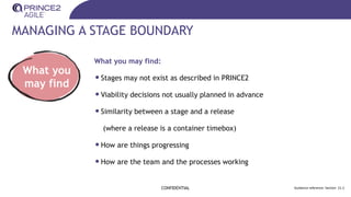 MANAGING A STAGE BOUNDARY
CONFIDENTIAL Guidance reference: Section 21.2
What you
may find
What you may find:
•Stages may not exist as described in PRINCE2
•Viability decisions not usually planned in advance
•Similarity between a stage and a release
(where a release is a container timebox)
•How are things progressing
•How are the team and the processes working
 