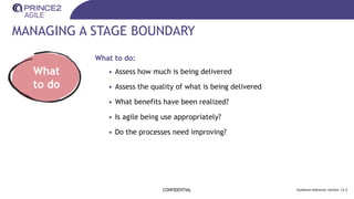 MANAGING A STAGE BOUNDARY
CONFIDENTIAL Guidance reference: Section 21.3
What
to do
What to do:
• Assess how much is being delivered
• Assess the quality of what is being delivered
• What benefits have been realized?
• Is agile being use appropriately?
• Do the processes need improving?
 