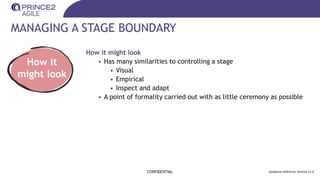 MANAGING A STAGE BOUNDARY
CONFIDENTIAL Guidance reference: Section 21.4
How it
might look
How it might look
• Has many similarities to controlling a stage
• Visual
• Empirical
• Inspect and adapt
• A point of formality carried out with as little ceremony as possible
 