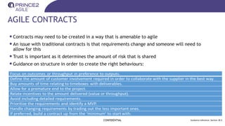 AGILE CONTRACTS
•Contracts may need to be created in a way that is amenable to agile
•An issue with traditional contracts is that requirements change and someone will need to
allow for this
•Trust is important as it determines the amount of risk that is shared
•Guidance on structure in order to create the right behaviours:
CONFIDENTIAL Guidance reference: Section 28.3
 