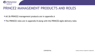 PRINCE2 MANAGEMENT PRODUCTS AND ROLES
•All 26 PRINCE2 management products are in appendix A
•The PRINCE2 roles are in appendix B along with the PRINCE2 Agile delivery roles
CONFIDENTIAL Guidance reference: Appendix A, Appendix B
 