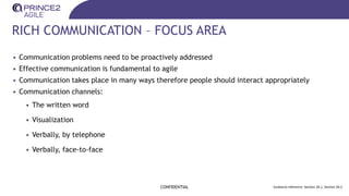 RICH COMMUNICATION – FOCUS AREA
CONFIDENTIAL Guidance reference: Section 26.1, Section 26.2
• Communication problems need to be proactively addressed
• Effective communication is fundamental to agile
• Communication takes place in many ways therefore people should interact appropriately
• Communication channels:
• The written word
• Visualization
• Verbally, by telephone
• Verbally, face-to-face
 