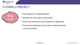 CLOSING A PROJECT
CONFIDENTIAL Guidance reference: Section 22.3
What
to do
•Check against the original baseline
•Evaluate the use of agile on the project
•Ensure the formality of final acceptance is appropriate
•Finalize documentation that has been created iteratively
and incrementally.
 