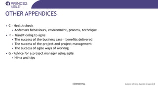 OTHER APPENDICES
CONFIDENTIAL Guidance reference: Appendix A, Appendix B
• C – Health check
• Addresses behaviours, environment, process, technique
• F – Transitioning to agile
• The success of the business case – benefits delivered
• The success of the project and project management
• The success of agile ways of working
• G - Advice for a project manager using agile
• Hints and tips
 