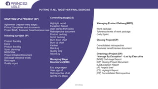 INTERNAL
STARTING UP A PROJECT (SP)
Agilometer ( repeat every stage)
Prince 2 templates and documents
Project Brief / Business Case/business case
Initiating a project (IP)
Product Backlog
Epics
Product Backlog
Sprint planning
MOSCOW
Project Initiation Document
Set stage tolerance levels
Risk mgmt
Quality mgmt
Controlling stage(CS)
Highlight report
Exception Report
User stories from epics
Retrospective document
Product backlog
Sprint backlog
Burn down chart
Burn up chart
Kanban
Risk Log
Quality Log
Issue Log
Managing Stage
Boundaries(MSB)
End stage report
User sign off
Retrospective of all
sprints of a stage
PUTTING IT ALL TOGETHER-FINAL EXERCISE
Managing Product Delivery(MPD)
Work package
Tolerance levels of work package
Daily Sprint
Closing Project(CP)
Consolidated retrospective
Business benefit review document
Directing a Project (DP)
*Manage By Exception* - Led by Executive
[MSB] End stage Report
[CP] Closing Project Document
[CS]Exception Report
[IP] Project Brief
[CS] Highlight Report
[CP] Consolidated Retrospective
 