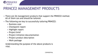 PRINCE2 MANAGEMENT PRODUCTS
• There are 26 management products that support the PRINCE2 method.
All of them can and should be tailored.
• The following are key to successfully tailoring PRINCE2:
• Business case
• Checkpoint report
• Highlight report
• Project brief
• Project initiation documentation
• Project product description
• Work package
CONFIDENTIAL
Understanding the purpose of the above products is
vital.
 