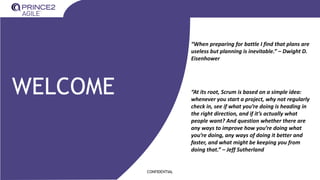CONFIDENTIAL
WELCOME “At its root, Scrum is based on a simple idea:
whenever you start a project, why not regularly
check in, see if what you’re doing is heading in
the right direction, and if it’s actually what
people want? And question whether there are
any ways to improve how you’re doing what
you’re doing, any ways of doing it better and
faster, and what might be keeping you from
doing that.” – Jeff Sutherland
“When preparing for battle I find that plans are
useless but planning is inevitable.” – Dwight D.
Eisenhower
 