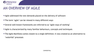 AN OVERVIEW OF AGILE
•Agile addressed the new demands placed on the delivery of software
•The term ‘agile’ can be viewed in many different ways
•Several well-known frameworks are referred to as ‘agile ways of working’
•Agile is characterized by many familiar behaviours, concepts and techniques
•The Agile Manifesto comes closest to a single definition; it was created as an alternative to
‘waterfall’ processes
CONFIDENTIAL
 