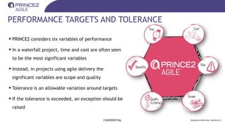 PERFORMANCE TARGETS AND TOLERANCE
•PRINCE2 considers six variables of performance
•In a waterfall project, time and cost are often seen
to be the most significant variables
•Instead, in projects using agile delivery the
significant variables are scope and quality
•Tolerance is an allowable variation around targets
•If the tolerance is exceeded, an exception should be
raised
CONFIDENTIAL Guidance reference: Section 6.1
 