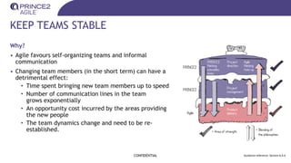 KEEP TEAMS STABLE
Why?
• Agile favours self-organizing teams and informal
communication
• Changing team members (in the short term) can have a
detrimental effect:
• Time spent bringing new team members up to speed
• Number of communication lines in the team
grows exponentially
• An opportunity cost incurred by the areas providing
the new people
• The team dynamics change and need to be re-
established.
CONFIDENTIAL Guidance reference: Section 6.4.4
 