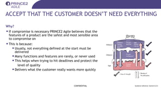 ACCEPT THAT THE CUSTOMER DOESN’T NEED EVERYTHING
Why?
•If compromise is necessary PRINCE2 Agile believes that the
features of a product are the safest and most sensible area
to compromise on
•This is because:
•Usually, not everything defined at the start must be
delivered
•Many functions and features are rarely, or never used
•This helps when trying to hit deadlines and protect the
level of quality
•Delivers what the customer really wants more quickly
CONFIDENTIAL Guidance reference: Section 6.4.5
 