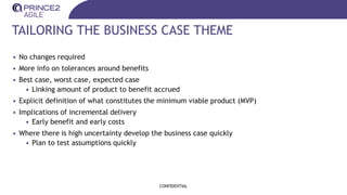 TAILORING THE BUSINESS CASE THEME
• No changes required
• More info on tolerances around benefits
• Best case, worst case, expected case
• Linking amount of product to benefit accrued
• Explicit definition of what constitutes the minimum viable product (MVP)
• Implications of incremental delivery
• Early benefit and early costs
• Where there is high uncertainty develop the business case quickly
• Plan to test assumptions quickly
CONFIDENTIAL
 