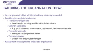 TAILORING THE ORGANIZATION THEME
• No changes required but additional delivery roles may be needed
• Consideration needs to be given to:
• The team manager role
• How it might be integrated into the delivery team
• Common agile roles
• E.g. product owner, scrum master, agile coach, business ambassador
• The senior user role
• Acting as a super product owner
• The scrum master
• Liaison with the project manager
• Management by exception to enable self-organization
CONFIDENTIAL
 