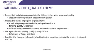 TAILORING THE QUALITY THEME
• Ensure that stakeholders appreciate the difference between scope and quality
• a reduction in scope is not a reduction in quality
• Protect the fitness of purpose of products by:
• prioritising acceptance criteria and quality criteria
• defining quality tolerances
• differentiating between functional and non functional requirements
• Use agile concepts to help clarify quality criteria
• Definitions of Ready and Done
• Consider the frequency of quality checking its the impact on the way the project is planned
and run
CONFIDENTIAL
 
