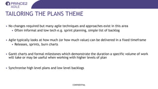 TAILORING THE PLANS THEME
• No changes required but many agile techniques and approaches exist in this area
• Often informal and low tech e.g. sprint planning, simple list of backlog
• Agile typically looks at how much (or how much value) can be delivered in a fixed timeframe
• Releases, sprints, burn charts
• Gantt charts and formal milestones which demonstrate the duration a specific volume of work
will take or may be useful when working with higher levels of plan
• Synchronise high level plans and low level backlogs
CONFIDENTIAL
 