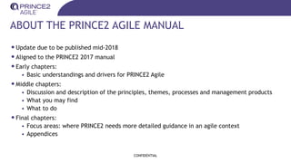 ABOUT THE PRINCE2 AGILE MANUAL
•Update due to be published mid-2018
•Aligned to the PRINCE2 2017 manual
•Early chapters:
• Basic understandings and drivers for PRINCE2 Agile
•Middle chapters:
• Discussion and description of the principles, themes, processes and management products
• What you may find
• What to do
•Final chapters:
• Focus areas: where PRINCE2 needs more detailed guidance in an agile context
• Appendices
CONFIDENTIAL
 