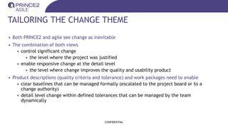 TAILORING THE CHANGE THEME
• Both PRINCE2 and agile see change as inevitable
• The combination of both views
• control significant change
• the level where the project was justified
• enable responsive change at the detail level
• the level where change improves the quality and usability product
• Product descriptions (quality criteria and tolerance) and work packages need to enable
• clear baselines that can be managed formally (escalated to the project board or to a
change authority)
• detail level change within defined tolerances that can be managed by the team
dynamically
CONFIDENTIAL
 