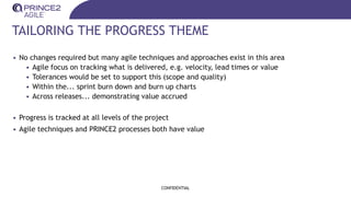 TAILORING THE PROGRESS THEME
• No changes required but many agile techniques and approaches exist in this area
• Agile focus on tracking what is delivered, e.g. velocity, lead times or value
• Tolerances would be set to support this (scope and quality)
• Within the... sprint burn down and burn up charts
• Across releases... demonstrating value accrued
• Progress is tracked at all levels of the project
• Agile techniques and PRINCE2 processes both have value
CONFIDENTIAL
 