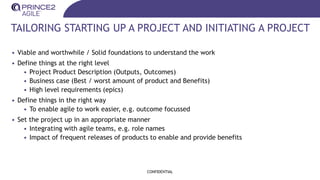 TAILORING STARTING UP A PROJECT AND INITIATING A PROJECT
• Viable and worthwhile / Solid foundations to understand the work
• Define things at the right level
• Project Product Description (Outputs, Outcomes)
• Business case (Best / worst amount of product and Benefits)
• High level requirements (epics)
• Define things in the right way
• To enable agile to work easier, e.g. outcome focussed
• Set the project up in an appropriate manner
• Integrating with agile teams, e.g. role names
• Impact of frequent releases of products to enable and provide benefits
CONFIDENTIAL
 