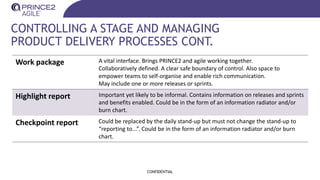 CONTROLLING A STAGE AND MANAGING
PRODUCT DELIVERY PROCESSES CONT.
CONFIDENTIAL
Work package A vital interface. Brings PRINCE2 and agile working together.
Collaboratively defined. A clear safe boundary of control. Also space to
empower teams to self-organise and enable rich communication.
May include one or more releases or sprints.
Highlight report Important yet likely to be informal. Contains information on releases and sprints
and benefits enabled. Could be in the form of an information radiator and/or
burn chart.
Checkpoint report Could be replaced by the daily stand-up but must not change the stand-up to
“reporting to...”. Could be in the form of an information radiator and/or burn
chart.
 